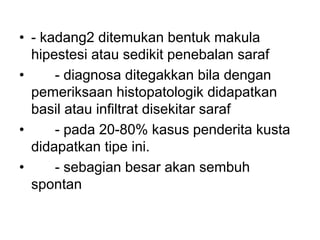 • - kadang2 ditemukan bentuk makula
hipestesi atau sedikit penebalan saraf
• - diagnosa ditegakkan bila dengan
pemeriksaan histopatologik didapatkan
basil atau infiltrat disekitar saraf
• - pada 20-80% kasus penderita kusta
didapatkan tipe ini.
• - sebagian besar akan sembuh
spontan
 