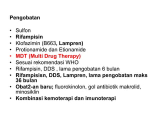 Pengobatan
• Sulfon
• Rifampisin
• Klofazimin (B663, Lampren)
• Protionamide dan Etionamide
• MDT (Multi Drug Therapy)
• Sesuai rekomendasi WHO
• Rifampisin, DDS , lama pengobatan 6 bulan
• Rifampisisn, DDS, Lampren, lama pengobatan maks
36 bulan
• Obat2-an baru; fluorokinolon, gol antibiotik makrolid,
minosiklin
• Kombinasi kemoterapi dan imunoterapi
 