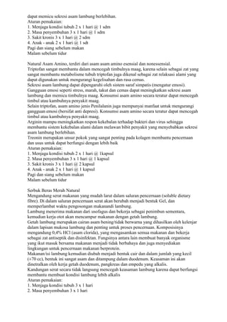 dapat memicu sekresi asam lambung berlebihan.
Aturan pemakaian:
1. Menjaga kondisi tubuh 2 x 1 hari @ 1 sdm
2. Masa penyembuhan 3 x 1 hari @ 1 sdm
3. Sakit kronis 3 x 1 hari @ 2 sdm
4. Anak - anak 2 x 1 hari @ 1 sdt
Pagi dan siang sebelum makan
Malam sebelum tidur
Natural Asam Amino, terdiri dari asam asam amino esensial dan nonessensial.
Triptofan sangat membantu dalam mencegah timbulnya maag, karena selain sebagai zat yang
sangat membantu metabolisme tubuh triptofan juga dikenal sebagai zat relaksasi alami yang
dapat digunakan untuk mengurangi kegelisahan dan rasa cemas.
Sekresi asam lambung dapat dipengaruhi oleh sistem saraf simpatis (mengatur emosi).
Gangguan emosi seperti stress, marah, takut dan cemas dapat meningkatkan sekresi asam
lambung dan memicu timbulnya maag. Konsumsi asam amino secara teratur dapat mencegah
timbul atau kambuhnya penyakit maag.
Selain triptofan, asam amino jenis Penilalanin juga mempunyai manfaat untuk mengurangi
gangguan emosi (bersifat anti depresi). Konsumsi asam amino secara teratur dapat mencegah
timbul atau kambuhnya penyakit maag.
Arginin mampu meningkatkan respon kekebalan terhadap bakteri dan virus sehingga
membantu sistem kekebalan alami dalam melawan bibit penyakit yang menyebabkan sekresi
asam lambung berlebihan.
Treonin merupakan unsur pokok yang sangat penting pada kolagen membantu pencernaan
dan usus untuk dapat berfungsi dengan lebih baik
Aturan pemakaian:
1. Menjaga kondisi tubuh 2 x 1 hari @ 1kapsul
2. Masa penyembuhan 3 x 1 hari @ 1 kapsul
3. Sakit kronis 3 x 1 hari @ 2 kapsul
4. Anak - anak 2 x 1 hari @ 1 kapsul
Pagi dan siang sebelum makan
Malam sebelum tidur
Serbuk Beras Merah Natural
Mengandung serat makanan yang mudah larut dalam saluran pencernaan (soluble dietary
fibre). Di dalam saluran pencernaan serat akan berubah menjadi bentuk Gel, dan
memperlambat waktu pengosongan makanandi lambung.
Lambung menerima makanan dari usofagus dan bekerja sebagai penimbun sementara,
kemudian kerja otot akan mencampur makanan dengan getah lambung.
Getah lambung merupakan cairan asam bening/tidak berwarna yang dihasilkan oleh kelenjar
dalam lapisan mukosa lambung dan penting untuk proses pencernaan. Komposisinya
mengandung 0,4% HCl (asam clorida), yang mengasamkan semua makanan dan bekerja
sebagai zat antiseptik dan disinfektan. Fungsinya antara lain membuat banyak organisme
yang ikut masuk bersama makanan menjadi tidak berbahaya dan juga menyediakan
lingkungan untuk pencernaan makanan berprotein.
Makanan/isi lambung kemudian diubah menjadi bentuk cair dan dalam jumlah yang kecil
(±70 cc), bentuk ini sangat asam dan ditampung dalam duodenum. Keasaman ini akan
dinetralkan oleh kerja getah duodenum, pangkreas dan empedu yang alkalis.
Kandungan serat secara tidak langsung mencegah keasaman lambung karena dapat berfungsi
membantu membuat kondisi lambung lebih alkalis
Aturan pemakaian:
1. Menjaga kondisi tubuh 3 x 1 hari
2. Masa penyembuhan 3 x 1 hari
 