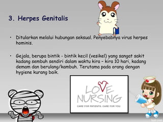 3. Herpes Genitalis
• Ditularkan melalui hubungan seksual. Penyebabnya virus herpes
hominis.
• Gejala, berupa bintik - bintik kecil (vesikel) yang sangat sakit
kadang sembuh sendiri dalam waktu kira – kira 10 hari, kadang
demam dan berulang/kambuh. Terutama pada orang dengan
hygiene kurang baik.
 
