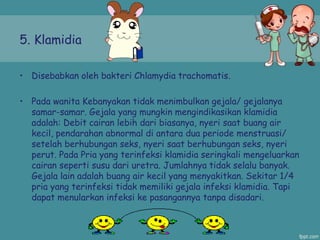 5. Klamidia
• Disebabkan oleh bakteri Chlamydia trachomatis.
• Pada wanita Kebanyakan tidak menimbulkan gejala/ gejalanya
samar-samar. Gejala yang mungkin mengindikasikan klamidia
adalah: Debit cairan lebih dari biasanya, nyeri saat buang air
kecil, pendarahan abnormal di antara dua periode menstruasi/
setelah berhubungan seks, nyeri saat berhubungan seks, nyeri
perut. Pada Pria yang terinfeksi klamidia seringkali mengeluarkan
cairan seperti susu dari uretra. Jumlahnya tidak selalu banyak.
Gejala lain adalah buang air kecil yang menyakitkan. Sekitar 1/4
pria yang terinfeksi tidak memiliki gejala infeksi klamidia. Tapi
dapat menularkan infeksi ke pasangannya tanpa disadari.
 