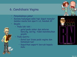 6. Candidiasis Vagina
• Penyebabnya jamur
• Karena hubungan seks tapi dapat menular
melalui media lain sperti cd, handuk dll
• Gejala
– Pada laki-laki :
• gatal pada zakar dan saluran
kencing, sering tidak menimbulkan
gejala
– Pada wanita :
• Gatal luar biasa pada vagina dan
kemaluan luar
• Keputihan seperti bercak kepala
susu
 