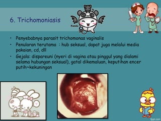 6. Trichomoniasis
• Penyebabnya parasit trichomonas vaginalis
• Penularan terutama : hub seksual, dapat juga melalui media
pakaian, cd, dll
• Gejala: dispareuni (nyeri di vagina atau pinggul yang dialami
selama hubungan seksual), gatal dikemaluan, keputihan encer
putih~kekuningan
 