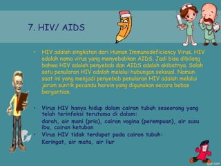 7. HIV/ AIDS
• HIV adalah singkatan dari Human Immunodeficiency Virus. HIV
adalah nama virus yang menyebabkan AIDS. Jadi bisa dibilang
bahwa HIV adalah penyebab dan AIDS adalah akibatnya. Salah
satu penularan HIV adalah melalui hubungan seksual. Namun
saat ini yang menjadi penyebab penularan HIV adalah melalui
jarum suntik pecandu heroin yang digunakan secara bebas
bergantian.
• Virus HIV hanya hidup dalam cairan tubuh seseorang yang
telah terinfeksi terutama di dalam:
darah, air mani (pria), cairan vagina (perempuan), air susu
ibu, cairan ketuban
• Virus HIV tidak terdapat pada cairan tubuh:
Keringat, air mata, air liur
 