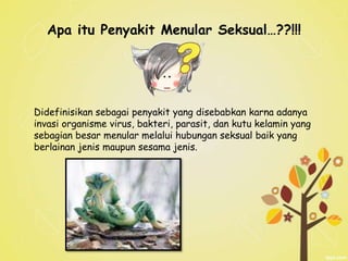 Apa itu Penyakit Menular Seksual…??!!!
Didefinisikan sebagai penyakit yang disebabkan karna adanya
invasi organisme virus, bakteri, parasit, dan kutu kelamin yang
sebagian besar menular melalui hubungan seksual baik yang
berlainan jenis maupun sesama jenis.
 