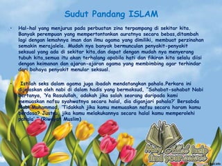 Sudut Pandang ISLAM
• Hal-hal yang menjurus pada perbuatan zina terpampang di sekitar kita.
Banyak perempuan yang mempertontonkan auratnya secara bebas,ditambah
lagi dengan lemahnya iman dan ilmu agama yang dimiliki, membuat perzinahan
semakin merajalela. Mudah nya banyak bermunculan penyakit-penyakit
seksual yang ada di sekitar kita,dan dapat dengan mudah nya menyerang
tubuh kita,semua itu akan terhalang apabila hati dan fikiran kita selalu diisi
dengan keimanan dan ajaran-ajaran agama yang membimbing agar terhindar
dari bahaya penyakit menular seksual.
• Istilah seks dalam agama juga ibadah mendatangkan pahala.Perkara ini
dijelaskan oleh nabi di dalam hadis yang bermaksud, “Sahabat-sahabat Nabi
bertanya, „Ya Rasulullah, adakah jika salah seorang daripada kami
memuaskan nafsu syahwatnya secara halal, dia diganjari pahala?‟ Bersabda
Nabi Muhammad, „Tidakkah jika kamu memuaskan nafsu secara haram kamu
berdosa? Justru, jika kamu melakukannya secara halal kamu memperolehi
pahala‟.” (Riwayat Muslim)
 