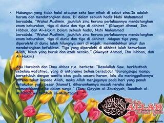 • Hubungan yang tidak halal ataupun seks luar nikah di sebut zina.Ia adalah
haram dan mendatangkan dosa. Di dalam sebuah hadis Nabi Muhammad
bersabda, “Wahai Muslimin, jauhilah zina kerana perlakuannya mendatangkan
enam keburukan, tiga di dunia dan tiga di akhirat.” (Riwayat Ahmad, Ibn
Hibban, dan Al-Hakim.Dalam sebuah hadis, Nabi Muhammad
bersabda, “Wahai Muslimin, jauhilah zina kerana perlakuannya mendatangkan
enam keburukan, tiga di dunia dan tiga di akhirat. Adapun tiga yang
diperolehi di dunia ialah hilangnya seri di wajah, memendekkan umur dan
mendatangkan kefakiran. Tiga yang diperolehi di akhirat ialah kemurkaan
Allah, hisab yang buruk dan azab neraka.” (Riwayat Ahmad, Ibn Hibban, dan
Al-Hakim)
• Abu Hurairah dan Ibnu Abbas r.a. berkata: “Rasulullah Saw. berkhutbah
sebelum wafatnya, yang di antaranya beliau bersabda: “Barangsiapa mampu
bersetubuh dengan wanita atau gadis secara haram, lalu dia meninggalkannya
karena takut kepada Allah, maka Allah menjaganya pada hari yang penuh
ketakutan yang besar (kiamat), diharamkannya masuk neraka dan
memasukkannya ke dalam surga.” (Ibnu Qayyim al-Jauziyyah, Raudhah al-
Muhibbin wa Nuzhah al-Musytaqin).
 