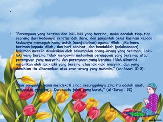 •
• “Perempuan yang berzina dan laki-laki yang berzina, maka deralah tiap-tiap
seorang dari keduanya seratus dali dera, dan janganlah belas kasihan kepada
keduanya mencegah kamu untuk (menjalankan) agama Allah, jika kamu
beriman kepada Allah, dan hari akhirat, dan hendaklah (pelaksanaan)
hukuman mereka disaksikan oleh sekumpulan orang-orang yang beriman. Laki-
laki yang berzina tidak mengawini melainkan perempuan yang berzina, atau
perempuan yang musyrik; dan perempuan yang berzina tidak dikawini
melainkan oleh laki-laki yang berzina atau laki-laki musyrik, dan yang
demikian itu diharamkan atas oran-orang yang mukmin,” (an-Nuur: 2-3).
•
• “Dan janganlah kamu mendekati zina; sesungguhnya zina itu adalah suatu
perbuatan yang keji. Dan suatu jalan yang buruk,” (al-Israa‟: 32)
 