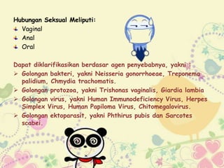 Hubungan Seksual Meliputi:
Vaginal
Anal
Oral
Dapat diklarifikasikan berdasar agen penyebabnya, yakni :
 Golongan bakteri, yakni Neisseria gonorrhoeae, Treponema
palidium, Chmydia trachomatis.
 Golongan protozoa, yakni Trishonas vaginalis, Giardia lambia
 Golongan virus, yakni Human Immunodeficiency Virus, Herpes
Simplex Virus, Human Papiloma Virus, Chitomegalovirus.
 Golongan ektoparasit, yakni Phthirus pubis dan Sarcotes
scabei.
 