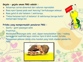 Gejala – gejala umum PMS adalah :
Keluarnya cairan abnormal dari saluran reproduksi
Rasa nyeri/panas pada saat kencing/ berhubungan seksual.
Rasa gatal di alat kelamin / sekitarnya.
Timbul kelainan kulit di kelamin/ di sekitarnya berupa kutil/
menyerupai bunga kol.
Prilaku yang mempermudah penularan PMS :
• Gonta – ganti pasangan seks
• Prostitusi
• Melakukan hubungan seks anal, dapan menyebabkan luka / radang
karna epitel mukrosa anus relative tipis & lebih mudah terluka
• Penggunaan pakaian dalam atau handuk yang telah dipakai penderita
PMS.
 
