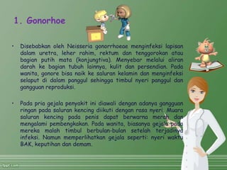1. Gonorhoe
• Disebabkan oleh Neisseria gonorrhoeae menginfeksi lapisan
dalam uretra, leher rahim, rektum dan tenggorokan atau
bagian putih mata (konjungtiva). Menyebar melalui aliran
darah ke bagian tubuh lainnya, kulit dan persendian. Pada
wanita, gonore bisa naik ke saluran kelamin dan menginfeksi
selaput di dalam panggul sehingga timbul nyeri panggul dan
gangguan reproduksi.
• Pada pria gejala penyakit ini diawali dengan adanya gangguan
ringan pada saluran kencing diikuti dengan rasa nyeri. Muara
saluran kencing pada penis dapat berwarna merah dan
mengalami pembengkakan. Pada wanita, biasanya gejala pada
mereka malah timbul berbulan-bulan setelah terjadinya
infeksi. Namun memperlihatkan gejala seperti: nyeri waktu
BAK, keputihan dan demam.
 