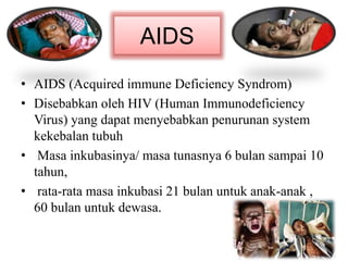AIDS
• AIDS (Acquired immune Deficiency Syndrom)
• Disebabkan oleh HIV (Human Immunodeficiency
Virus) yang dapat menyebabkan penurunan system
kekebalan tubuh
• Masa inkubasinya/ masa tunasnya 6 bulan sampai 10
tahun,
• rata-rata masa inkubasi 21 bulan untuk anak-anak ,
60 bulan untuk dewasa.
 