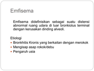 Emfisema
Emfisema didefinisikan sebagai suatu distensi
abnormal ruang udara di luar bronkiolus terminal
dengan kerusakan dinding alveoli.
Etiologi
 Bronkhitis Kronis yang berkaitan dengan merokok
 Mengisap asap rokok/debu
 Pengaruh usia
 
