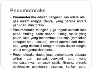 Pneumotoraks
 Pneumotoraks adalah pengumpulan udara atau
gas dalam rongga pleura, yang berada antara
paru-paru dan toraks.
 Pneumotoraks mungkin juga terjadi setelah luka
pada dinding dada seperti tulang rusuk yang
patah, luka yang menembus apa saja (tembakan
senapan atau tusukan), invasi operasi dari dada,
atau yang diinduksi dengan bebas dalam rangka
untuk mengempiskan paru.
 Pneumotoraks dapat juga berkembang sebagai
akibat dari penyakit-penyakit paru yang
mendasarinya, termasuk cystic fibrosis, chronic
obstructive pulmonary disease, kanker paru,
 