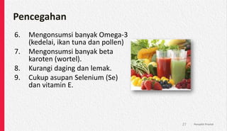 Pencegahan
6. Mengonsumsi banyak Omega-3
(kedelai, ikan tuna dan pollen)
7. Mengonsumsi banyak beta
karoten (wortel).
8. Kurangi daging dan lemak.
9. Cukup asupan Selenium (Se)
dan vitamin E.
Penyakit Prostat
27
 