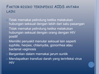 FAKTOR RISIKO TERINFEKSI AIDS ANTARA
LAIN:
Tidak memakai pelindung ketika melakukan
hubungan seksual dengan lebih dari satu pasangan
 Tidak memakai pelindung ketika melakukan
hubungan seksual dengan orang dengan HIV
positif
 Memiliki penyakit menular seksual lain seperti
syphilis, herpes, chlamydia, gonorrhea atau
bacterial vaginosis
 Bergantian dalam memakai jarum suntik
 Mendapatkan transfusi darah yang terinfeksi virus
HIV


 
