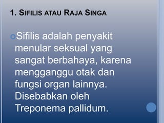 1. SIFILIS ATAU RAJA SINGA
Sifilis

adalah penyakit
menular seksual yang
sangat berbahaya, karena
mengganggu otak dan
fungsi organ lainnya.
Disebabkan oleh
Treponema pallidum.

 