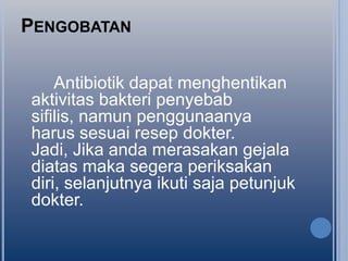 PENGOBATAN
Antibiotik dapat menghentikan
aktivitas bakteri penyebab
sifilis, namun penggunaanya
harus sesuai resep dokter.
Jadi, Jika anda merasakan gejala
diatas maka segera periksakan
diri, selanjutnya ikuti saja petunjuk
dokter.

 