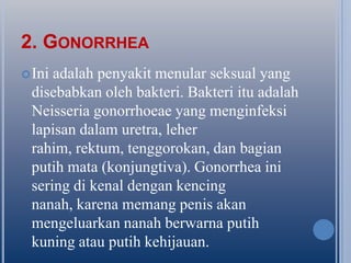 2. GONORRHEA
 Ini

adalah penyakit menular seksual yang
disebabkan oleh bakteri. Bakteri itu adalah
Neisseria gonorrhoeae yang menginfeksi
lapisan dalam uretra, leher
rahim, rektum, tenggorokan, dan bagian
putih mata (konjungtiva). Gonorrhea ini
sering di kenal dengan kencing
nanah, karena memang penis akan
mengeluarkan nanah berwarna putih
kuning atau putih kehijauan.

 