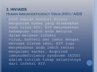 3. HIV/AIDS
HUMAN IMMUNODEFICIENCY VIRUS (HIV) / AIDS
 AIDS adalah kondisi kronis
mengancam nyawa yang disebabkan
oleh virus HIV. HIV menyebabkan
kemampuan tubuh anda menurun
dalam melawan infeksi
virus, bakteri dan jamur dengan
merusak sistem imun. HIV juga
menyebabkan anda lebih rentan
mengalami kanker. Acquired
immunodeficiency syndrome (AIDS)
adalah istilah tahap selanjutnya
dari infeksi HIV.

 