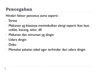 Pencegahan
Hindari faktor pencetus asma seperti :
- Stress
- Makanan yg biasanya menimbulkan alergi seperti ikan laut,
coklat, kacang, telur, dll
- Makanan dan minuman yg dingin
- Udara dingin
- Debu
- Memakai pakaian tebal agar terhindar dari udara dingin
 