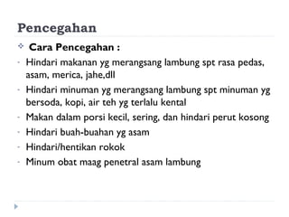 Pencegahan
 Cara Pencegahan :
- Hindari makanan yg merangsang lambung spt rasa pedas,
asam, merica, jahe,dll
- Hindari minuman yg merangsang lambung spt minuman yg
bersoda, kopi, air teh yg terlalu kental
- Makan dalam porsi kecil, sering, dan hindari perut kosong
- Hindari buah-buahan yg asam
- Hindari/hentikan rokok
- Minum obat maag penetral asam lambung
 