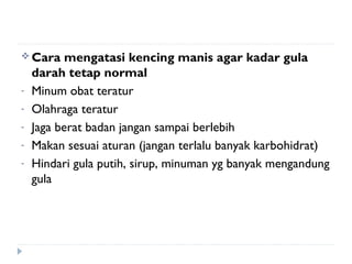  Cara mengatasi kencing manis agar kadar gula
darah tetap normal
- Minum obat teratur
- Olahraga teratur
- Jaga berat badan jangan sampai berlebih
- Makan sesuai aturan (jangan terlalu banyak karbohidrat)
- Hindari gula putih, sirup, minuman yg banyak mengandung
gula
 