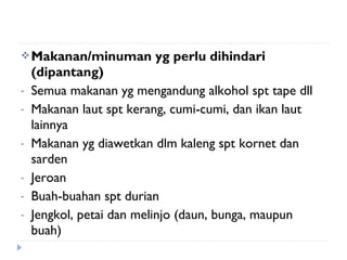 Makanan/minuman yg perlu dihindari
(dipantang)
- Semua makanan yg mengandung alkohol spt tape dll
- Makanan laut spt kerang, cumi-cumi, dan ikan laut
lainnya
- Makanan yg diawetkan dlm kaleng spt kornet dan
sarden
- Jeroan
- Buah-buahan spt durian
- Jengkol, petai dan melinjo (daun, bunga, maupun
buah)
 