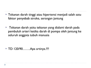  Tekanan darah tinggi atau hipertensi menjadi salah satu
faktor penyebab stroke, serangan jantung
  Tekanan darah yaitu tekanan yang dialami darah pada
pembuluh arteri ketika darah di pompa oleh jantung ke
seluruh anggota tubuh manusia
 TD 120/90…….Apa artinya.??!
 