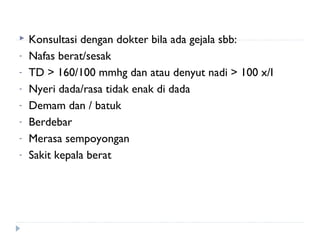  Konsultasi dengan dokter bila ada gejala sbb:
- Nafas berat/sesak
- TD > 160/100 mmhg dan atau denyut nadi > 100 x/I
- Nyeri dada/rasa tidak enak di dada
- Demam dan / batuk
- Berdebar
- Merasa sempoyongan
- Sakit kepala berat
 