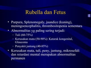 Rubella dan Fetus
• Purpura, Splenomegaly, jaundice (kuning),
  meningoencephalitis, thrombositopenia sementara
• Abnormalitas yg paling sering terjadi:
   – Tuli (60-75%)
   – Kerusakan mata (50-90%): Katarak kongenital,
     Glaucoma
   – Penyakit jantung (40-85%)
• Kerusakan mata, tuli, peny, jantung, mikrosefali
  dan retardasi mental merupakan abnormalitas
  permanen
 