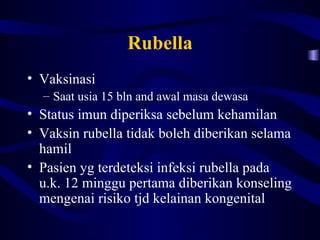 Rubella
• Vaksinasi
  – Saat usia 15 bln and awal masa dewasa
• Status imun diperiksa sebelum kehamilan
• Vaksin rubella tidak boleh diberikan selama
  hamil
• Pasien yg terdeteksi infeksi rubella pada
  u.k. 12 minggu pertama diberikan konseling
  mengenai risiko tjd kelainan kongenital
 