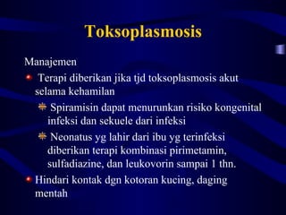 Toksoplasmosis
Manajemen
  Terapi diberikan jika tjd toksoplasmosis akut
 selama kehamilan
     Spiramisin dapat menurunkan risiko kongenital
    infeksi dan sekuele dari infeksi
     Neonatus yg lahir dari ibu yg terinfeksi
    diberikan terapi kombinasi pirimetamin,
    sulfadiazine, dan leukovorin sampai 1 thn.
 Hindari kontak dgn kotoran kucing, daging
 mentah
 