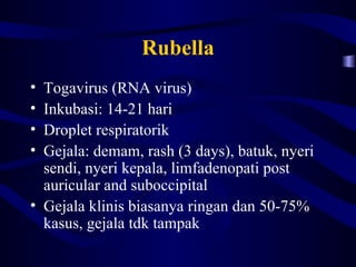 Rubella
• Togavirus (RNA virus)
• Inkubasi: 14-21 hari
• Droplet respiratorik
• Gejala: demam, rash (3 days), batuk, nyeri
  sendi, nyeri kepala, limfadenopati post
  auricular and suboccipital
• Gejala klinis biasanya ringan dan 50-75%
  kasus, gejala tdk tampak
 