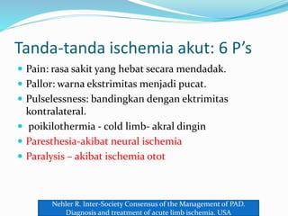 Tanda-tanda ischemia akut: 6 P’s
 Pain: rasa sakit yang hebat secara mendadak.
 Pallor: warna ekstrimitas menjadi pucat.
 Pulselessness: bandingkan dengan ektrimitas
kontralateral.
 poikilothermia - cold limb- akral dingin
 Paresthesia-akibat neural ischemia
 Paralysis – akibat ischemia otot
Nehler R. Inter-Society Consensus of the Management of PAD.
Diagnosis and treatment of acute limb ischemia. USA
 