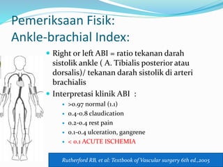 Pemeriksaan Fisik:
Ankle-brachial Index:
 Right or left ABI = ratio tekanan darah
sistolik ankle ( A. Tibialis posterior atau
dorsalis)/ tekanan darah sistolik di arteri
brachialis
 Interpretasi klinik ABI :
 >0.97 normal (1.1)
 0.4-0.8 claudication
 0.2-0.4 rest pain
 0.1-0.4 ulceration, gangrene
 < 0.1 ACUTE ISCHEMIA
Rutherford RB, et al: Textbook of Vascular surgery 6th ed.,2005
 