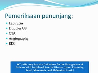 Pemeriksaan penunjang:
 Lab rutin
 Doppler US
 CTA
 Angiography
 EKG
ACC/AHA 2005 Practice Guidelines for the Management of
Patients With Peripheral Arterial Disease (Lower Extremity,
Renal, Mesenteric, and Abdominal Aortic)
 
