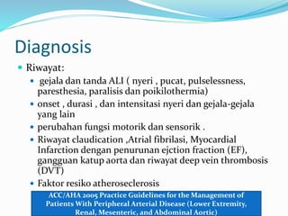 Diagnosis
 Riwayat:
 gejala dan tanda ALI ( nyeri , pucat, pulselessness,
paresthesia, paralisis dan poikilothermia)
 onset , durasi , dan intensitasi nyeri dan gejala-gejala
yang lain
 perubahan fungsi motorik dan sensorik .
 Riwayat claudication ,Atrial fibrilasi, Myocardial
Infarction dengan penurunan ejction fraction (EF),
gangguan katup aorta dan riwayat deep vein thrombosis
(DVT)
 Faktor resiko atheroseclerosis
ACC/AHA 2005 Practice Guidelines for the Management of
Patients With Peripheral Arterial Disease (Lower Extremity,
Renal, Mesenteric, and Abdominal Aortic)
 