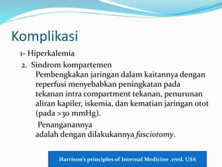 Komplikasi
1- Hiperkalemia
2. Sindrom kompartemen
Pembengkakan jaringan dalam kaitannya dengan
reperfusi menyebabkan peningkatan pada
tekanan intra compartment tekanan, penurunan
aliran kapiler, iskemia, dan kematian jaringan otot
(pada >30 mmHg).
Penanganannya
adalah dengan dilakukannya fasciotomy.
Harrison’s principles of Internal Medicine .17ed. USA
 