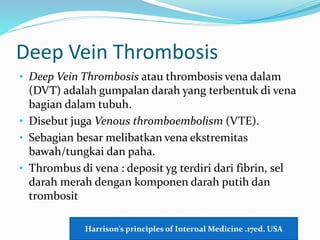 Deep Vein Thrombosis
• Deep Vein Thrombosis atau thrombosis vena dalam
(DVT) adalah gumpalan darah yang terbentuk di vena
bagian dalam tubuh.
• Disebut juga Venous thromboembolism (VTE).
• Sebagian besar melibatkan vena ekstremitas
bawah/tungkai dan paha.
• Thrombus di vena : deposit yg terdiri dari fibrin, sel
darah merah dengan komponen darah putih dan
trombosit
Harrison’s principles of Internal Medicine .17ed. USA
 