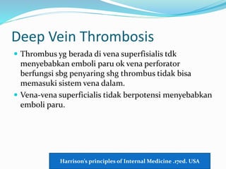 Deep Vein Thrombosis
 Thrombus yg berada di vena superfisialis tdk
menyebabkan emboli paru ok vena perforator
berfungsi sbg penyaring shg thrombus tidak bisa
memasuki sistem vena dalam.
 Vena-vena superficialis tidak berpotensi menyebabkan
emboli paru.
Harrison’s principles of Internal Medicine .17ed. USA
 