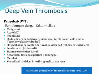 Deep Vein Thrombosis
Penyebab DVT :
Berhubungan dengan faktor risiko :
 Malignansi
 Acute MCI
 Imobilisasi
 Duduk dalam penerbangan, mobil atau kereta dalam waktu lama
("economy class syndrome”)
 Hospitalisasi/ perawatan di rumah sakit tu bed rest dalam waktu lama
 Pembedahan (orthopedi)
 Trauma ekstremitas bawah
 Kehamilan, tmsk post partum 6-8 minggu
 Merokok
 Komplikasi tindakan invasif yng melibatkan vena
Harrison’s principles of Internal Medicine .17ed. USA
 