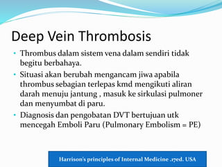 Deep Vein Thrombosis
• Thrombus dalam sistem vena dalam sendiri tidak
begitu berbahaya.
• Situasi akan berubah mengancam jiwa apabila
thrombus sebagian terlepas kmd mengikuti aliran
darah menuju jantung , masuk ke sirkulasi pulmoner
dan menyumbat di paru.
• Diagnosis dan pengobatan DVT bertujuan utk
mencegah Emboli Paru (Pulmonary Embolism = PE)
Harrison’s principles of Internal Medicine .17ed. USA
 