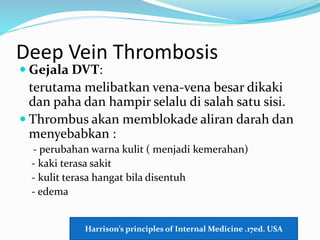 Deep Vein Thrombosis
 Gejala DVT:
terutama melibatkan vena-vena besar dikaki
dan paha dan hampir selalu di salah satu sisi.
 Thrombus akan memblokade aliran darah dan
menyebabkan :
- perubahan warna kulit ( menjadi kemerahan)
- kaki terasa sakit
- kulit terasa hangat bila disentuh
- edema
Harrison’s principles of Internal Medicine .17ed. USA
 