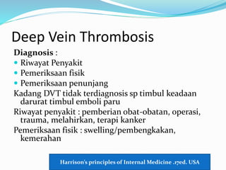 Deep Vein Thrombosis
Diagnosis :
 Riwayat Penyakit
 Pemeriksaan fisik
 Pemeriksaan penunjang
Kadang DVT tidak terdiagnosis sp timbul keadaan
darurat timbul emboli paru
Riwayat penyakit : pemberian obat-obatan, operasi,
trauma, melahirkan, terapi kanker
Pemeriksaan fisik : swelling/pembengkakan,
kemerahan
Harrison’s principles of Internal Medicine .17ed. USA
 