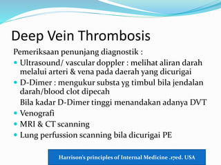 Deep Vein Thrombosis
Pemeriksaan penunjang diagnostik :
 Ultrasound/ vascular doppler : melihat aliran darah
melalui arteri & vena pada daerah yang dicurigai
 D-Dimer : mengukur substa yg timbul bila jendalan
darah/blood clot dipecah
Bila kadar D-Dimer tinggi menandakan adanya DVT
 Venografi
 MRI & CT scanning
 Lung perfussion scanning bila dicurigai PE
Harrison’s principles of Internal Medicine .17ed. USA
 