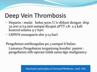Deep Vein Thrombosis
• Heparin : mulai bolus 5000 U iv diikuti dengan drip
32.000 u/24 jam sampai dicapai aPTT 1.8- 2.5 kali
kontrol selama 5-7 hari
• LMWH enoxaparin slm 5-14 hari
Pengobatan antikoagulan pu 3 sampai 6 bulan.
Lamanya Pengobatan tergantung kondisi pasien :
pengobatan stlh operasi tidak sama dgn malignancy
Harrison’s principles of Internal Medicine .17ed. USA
 