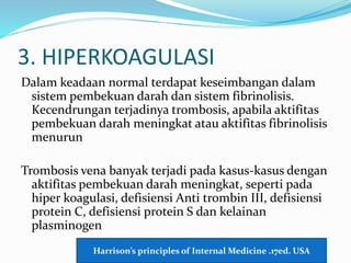 3. HIPERKOAGULASI
Dalam keadaan normal terdapat keseimbangan dalam
sistem pembekuan darah dan sistem fibrinolisis.
Kecendrungan terjadinya trombosis, apabila aktifitas
pembekuan darah meningkat atau aktifitas fibrinolisis
menurun
Trombosis vena banyak terjadi pada kasus-kasus dengan
aktifitas pembekuan darah meningkat, seperti pada
hiper koagulasi, defisiensi Anti trombin III, defisiensi
protein C, defisiensi protein S dan kelainan
plasminogen
Harrison’s principles of Internal Medicine .17ed. USA
 