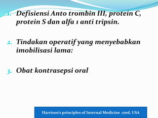 1. Defisiensi Anto trombin III, protein C,
protein S dan alfa 1 anti tripsin.
2. Tindakan operatif yang menyebabkan
imobilisasi lama:
3. Obat kontrasepsi oral
Harrison’s principles of Internal Medicine .17ed. USA
 