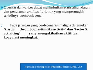 6.Obesitas dan varices dapat menimbulkan statis aliran darah
dan penurunan aktifitas fibriolitik yang mempermudah
terjadinya trombosis vena.
7. Pada jaringan yang berdegenerasi maligna di temukan
“tissue thrombo plastin-like activity” dan “factor X
activiting” yang mengakibatkan aktifitas
koagulasi meningkat.
Harrison’s principles of Internal Medicine .17ed. USA
 